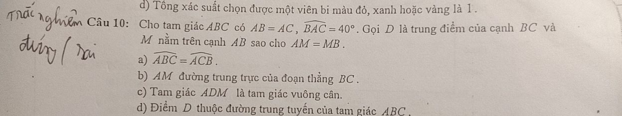 d) Tổng xác suất chọn được một viên bi màu đỏ, xanh hoặc vàng là 1.
Câu 10: Cho tam giác ABC có AB=AC, widehat BAC=40°. Gọi D là trung điểm của cạnh BC và
M nằm trên cạnh AB sao cho AM=MB.
a) widehat ABC=widehat ACB.
b) AM đường trung trực của đoạn thẳng BC.
c) Tam giác ADM là tam giác vuông cân.
d) Điểm D thuộc đường trung tuyến của tam giác ABC.