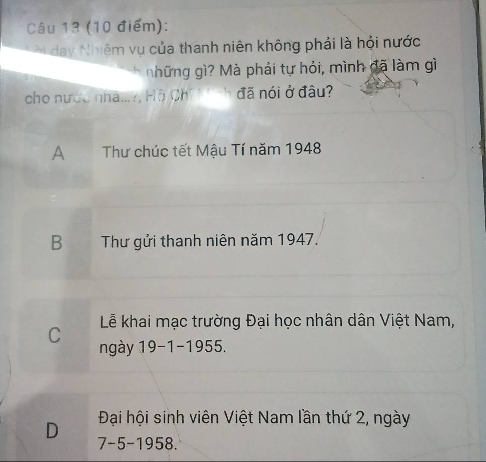 day Nhiệm vụ của thanh niên không phải là hỏi nước
nhữ ng g ? Mà phải tự hỏi, mình đã làm gì
cho nước nhà...?, Hồ Ch đã nói ở đâu?
A Thư chúc tết Mậu Tí năm 1948
B Thư gửi thanh niên năm 1947.
Lễ khai mạc trường Đại học nhân dân Việt Nam,
C
ngày 19-1-1955
Đại hội sinh viên Việt Nam lần thứ 2, ngày
D 7-5-1958 1