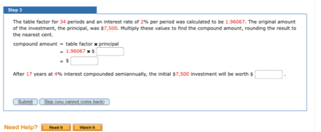 The table factor for 34 periods and an interest rate of 2% per period was calculated to be 1.96067. The original amount 
of the investment, the principal, was $7,500. Multiply these values to find the compound amount, rounding the result to 
the nearest cent. 
compound amount = table factor x principal
=1.96067* $□
=$□
After 17 years at 4% interest compounded semiannually, the initial $7,500 investment will be worth $ □. 
Submit Skip (you cannot come back) 
Need Help? Read it Watch It