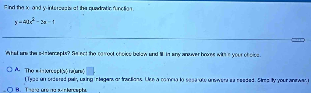 Find the x - and y-intercepts of the quadratic function.
y=40x^2-3x-1
What are the x-intercepts? Select the correct choice below and fill in any answer boxes within your choice.
A. The x-intercept(s) is(are) □ . 
(Type an ordered pair, using integers or fractions. Use a comma to separate answers as needed. Simplify your answer.)
B. There are no x-intercepts.