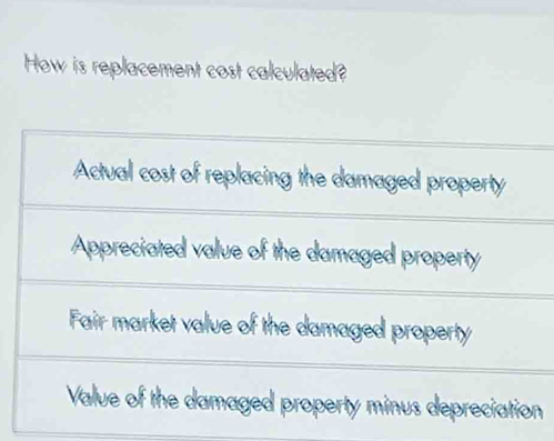 How is replacement cost calculated?
Actual cost of replacing the damaged property
Appreciated value of the damaged property
Fair market value of the damaged property
Value of the damaged property minus depreciation