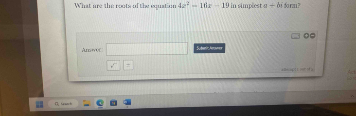 What are the roots of the equation 4x^2=16x-19 in simplest a+bi form? 
Answer: (1,0) □ Submit Answer 
sqrt() + 
attempt 1 out of 5 Act 
Go tè 
Q Search