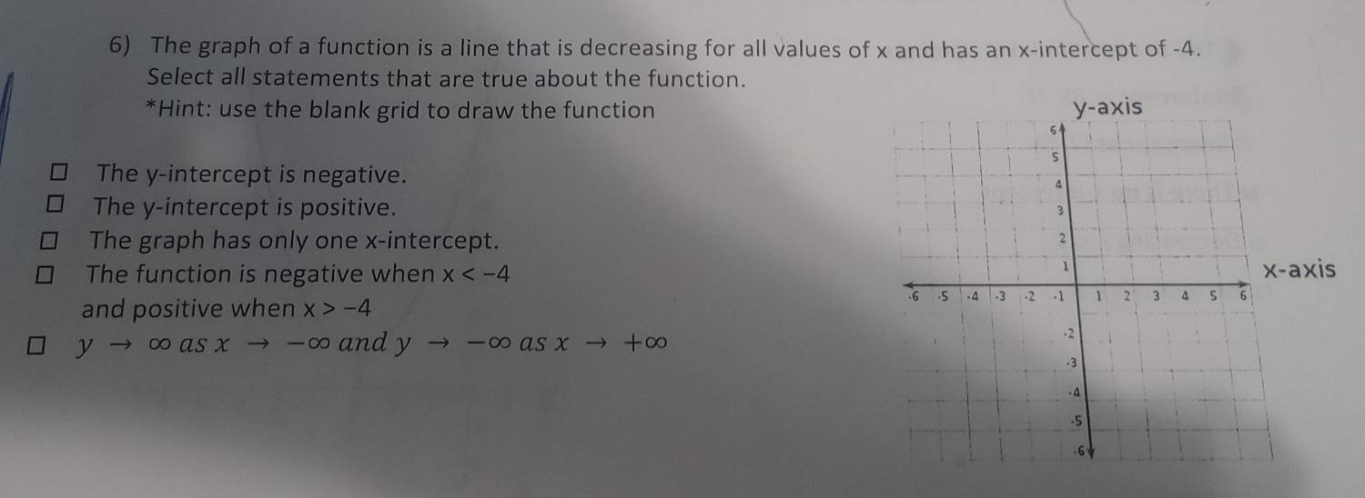 The graph of a function is a line that is decreasing for all values of x and has an x-intercept of -4.
Select all statements that are true about the function.
*Hint: use the blank grid to draw the function
The y-intercept is negative.
The y-intercept is positive.
The graph has only one x-intercept.
The function is negative when x
x-axis
and positive when x>-4
yto ∈fty asxto -∈fty and yto -∈fty asxto +∈fty