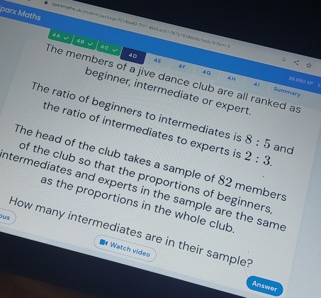 parx Maths 
spararathe.wb/student/paokage/f014be4079914665-ace1067b78346bdb/baak/4iten/> 
4 A √ 4C
4 B
40
46
ΔF
4G
The members of a jive dance club are all ranked as
4 H 31.000 XP 
41 Summary 
beginner, intermediate or expert 
The ratio of beginners to intermediates is 8:5 and 
the ratio of intermediates to experts is 2:3. 
The head of the club takes a sample of 82 members 
of the club so that the proportions of beginners 
ntermediates and experts in the sample are the same 
as the proportions in the whole club 
ous 
How many intermediates are in their sample? 
Watch video 
Answer