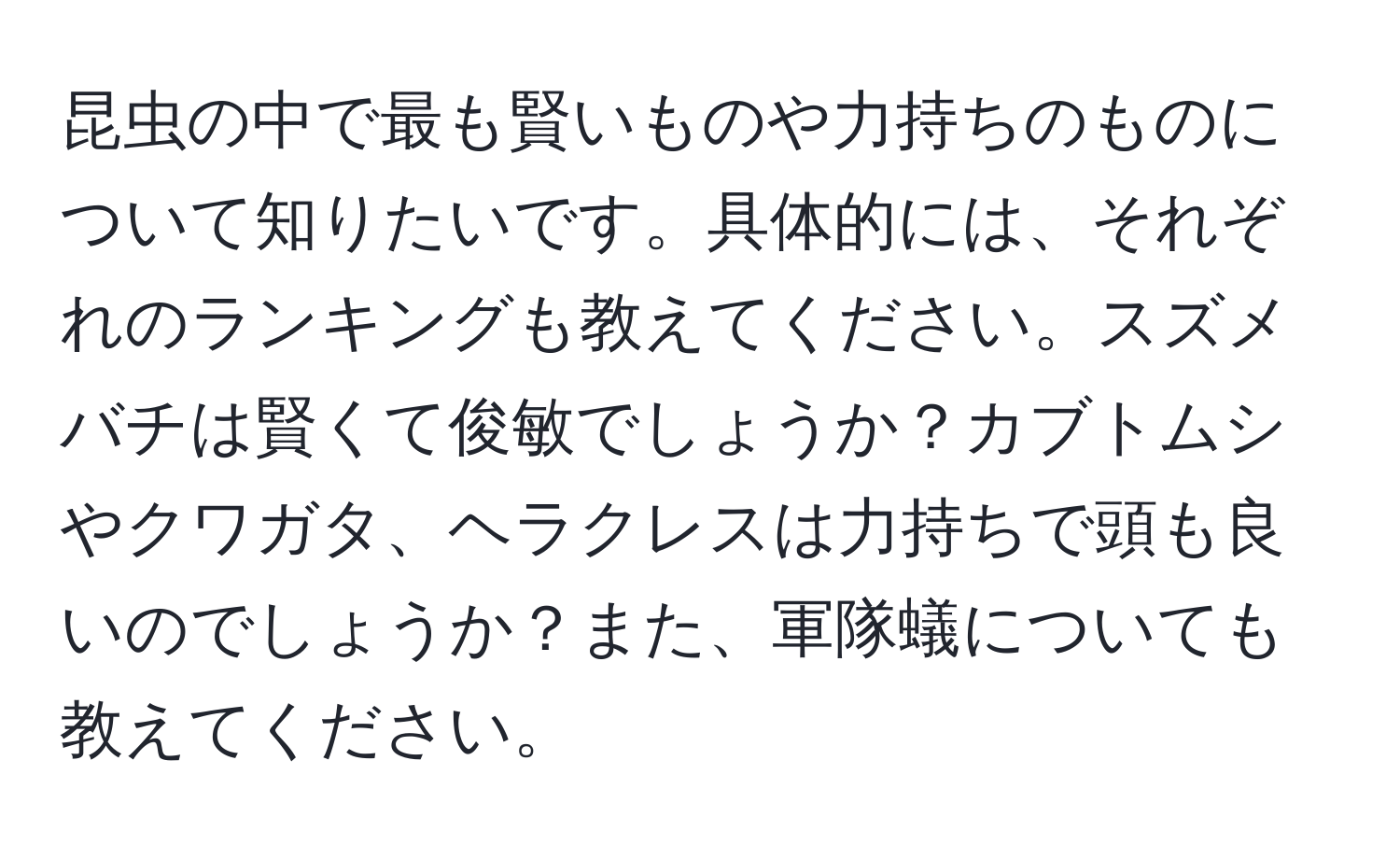 昆虫の中で最も賢いものや力持ちのものについて知りたいです。具体的には、それぞれのランキングも教えてください。スズメバチは賢くて俊敏でしょうか？カブトムシやクワガタ、ヘラクレスは力持ちで頭も良いのでしょうか？また、軍隊蟻についても教えてください。