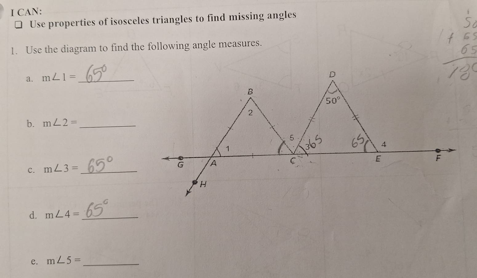 CAN: 
Use properties of isosceles triangles to find missing angles 
1. Use the diagram to find the following angle measures. 
a. m∠ 1= _ 
D 
B
50°
2 
b. m∠ 2= _ 
5 
1 
4 
C 
c. m∠ 3= _
G A 
E 
F 
H 
d. m∠ 4= _ 
e. m∠ 5= _