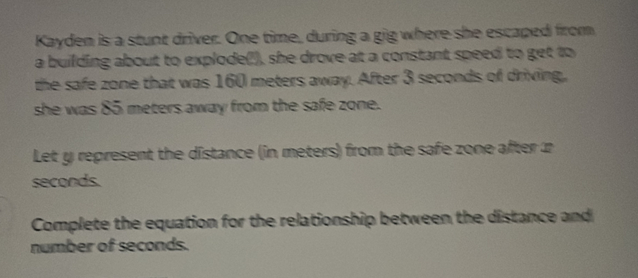 Kayden is a stunt driver. One time, during a gig where she escaped from 
a building about to explode('), she drove at a constant speed to get to 
the safe zone that was 160 meters away. After 3 seconds of driving, 
she was 85 meters away from the safe zone. 
Let y represent the distance (in meters) from the safe zone after
seconds. 
Complete the equation for the relationship between the distance and 
number of seconds.