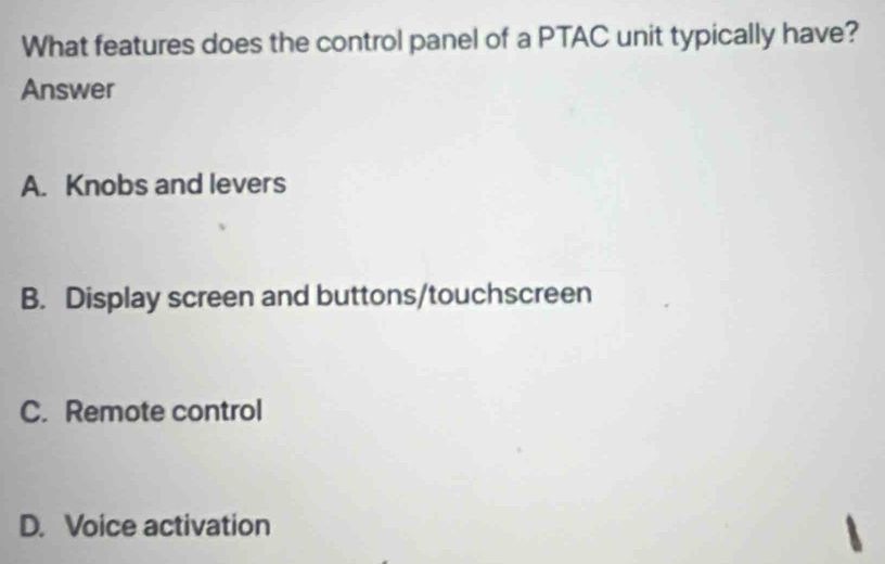 What features does the control panel of a PTAC unit typically have?
Answer
A. Knobs and levers
B. Display screen and buttons/touchscreen
C. Remote control
D. Voice activation