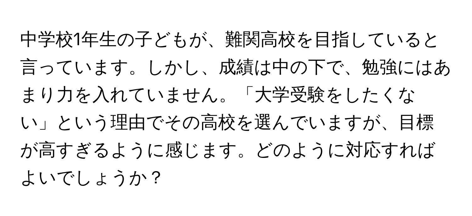 中学校1年生の子どもが、難関高校を目指していると言っています。しかし、成績は中の下で、勉強にはあまり力を入れていません。「大学受験をしたくない」という理由でその高校を選んでいますが、目標が高すぎるように感じます。どのように対応すればよいでしょうか？