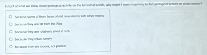In light of what we know about geological activity on the terrestrial worlds, why might it seem surprixing to find geological activity on jovian meons?
because some of them have orbital resonances with other moons
because they are far from the Sun
because they are relatively small in size
because they rotate slowly
because they are moons, not planets