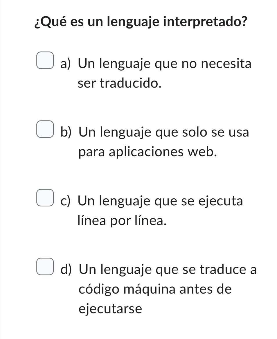 ¿Qué es un lenguaje interpretado?
a) Un lenguaje que no necesita
ser traducido.
b) Un lenguaje que solo se usa
para aplicaciones web.
c) Un lenguaje que se ejecuta
línea por línea.
d) Un lenguaje que se traduce a
código máquina antes de
ejecutarse