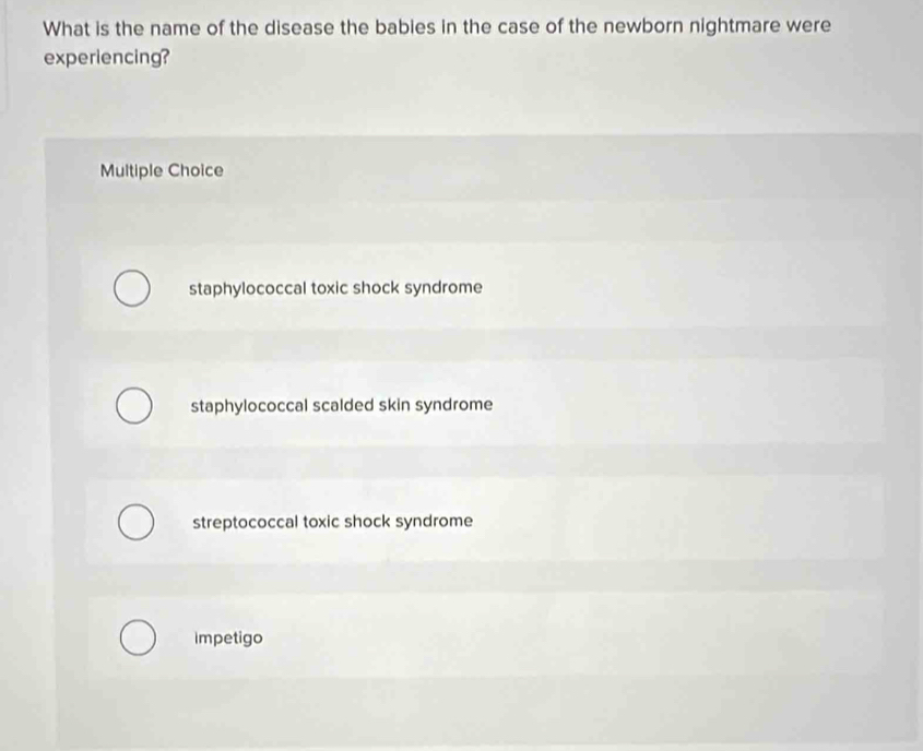 What is the name of the disease the babies in the case of the newborn nightmare were
experiencing?
Multiple Choice
staphylococcal toxic shock syndrome
staphylococcal scalded skin syndrome
streptococcal toxic shock syndrome
impetigo