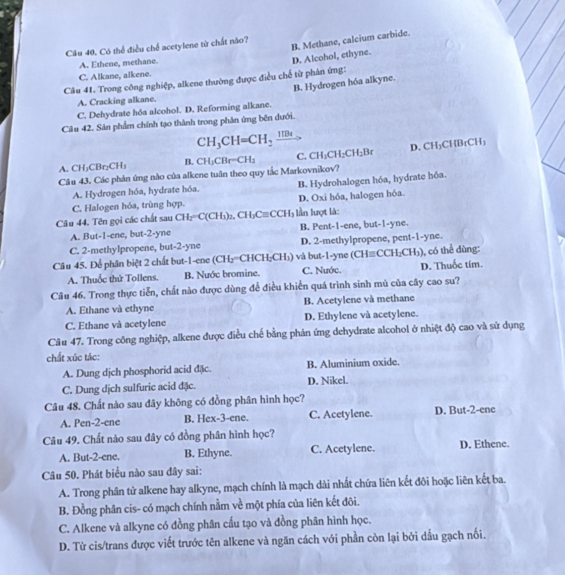 B. Methane, calcium carbide.
Câu 40. Có thể điều chế acetylene từ chất nào?
A. Ethene, methane.
D. Alcohol, ethyne.
C. Alkane, alkene.
Câu 41. Trong công nghiệp, alkene thường được điều chế từ phản ứng:
B. Hydrogen hóa alkyne.
A. Cracking alkane.
C. Dehydrate hóa alcohol. D. Reforming alkane.
Câu 42. Sản phầm chính tạo thành trong phản ứng bên dưới.
CH_3CH=CH_2xrightarrow HBr
B. CH_3CBr=CH_2 C. CH_3CH_2CH_2Br D. CH₃CHBrCH₃
A. CH_3CBr_2CH_3
Câu 43. Các phản ứng nào của alkene tuân theo quy tắc Markovnikov?
B. Hydrohalogen hóa, hydrate hóa.
A. Hydrogen hóa, hydrate hóa.
C. Halogen hóa, trùng hợp. D. Oxi hóa, halogen hóa.
Câu 44. Tên gọi các chất sau CH_2=C(CH_3)_2,CH_3Cequiv CCH_3 lần lượt là:
A. But-1-ene, but-2-yne B. Pent-1-ene, but-1-yne.
C. 2-methylpropene, but-2-yne D. 2-methylpropene, pent-1-yne.
Câu 45. Để phân biệt 2 chất but-1-ene (CH₂=CHCH₂CH₃) và but-1-yne (CHequiv CCH_2CH_3) , có thể dùng:
A. Thuốc thử Tollens. B. Nước bromine. C. Nước. D. Thuốc tím.
Câu 46. Trong thực tiễn, chất nào được dùng để điều khiển quá trình sinh mủ của cây cao su?
A. Ethane và ethyne B. Acetylene và methane
C. Ethane và acetylene D. Ethylene và acetylene.
Câu 47. Trong công nghiệp, alkene được điều chế bằng phản ứng dehydrate alcohol ở nhiệt độ cao và sử dụng
chất xúc tác:
A. Dung dịch phosphorid acid đặc. B. Aluminium oxide.
C. Dung dịch sulfuric acid đặc. D. Nikel.
Câu 48. Chất nào sau đây không có đồng phân hình học?
A. Pen-2-ene B. Hex-3-ene. C. Acetylene. D. But-2-ene
Câu 49. Chất nào sau đây có đồng phân hình học?
A. But-2-ene. B. Ethyne. C. Acetylene. D. Ethene.
Câu 50. Phát biểu nào sau đây sai:
A. Trong phân tử alkene hay alkyne, mạch chính là mạch dài nhất chứa liên kết đôi hoặc liên kết ba.
B. Đồng phân cis- có mạch chính nằm về một phía của liên kết đôi.
C. Alkene và alkyne có đồng phân cấu tạo và đồng phân hình học.
D. Từ cis/trans được viết trước tên alkene và ngăn cách với phần còn lại bởi dấu gạch nối.