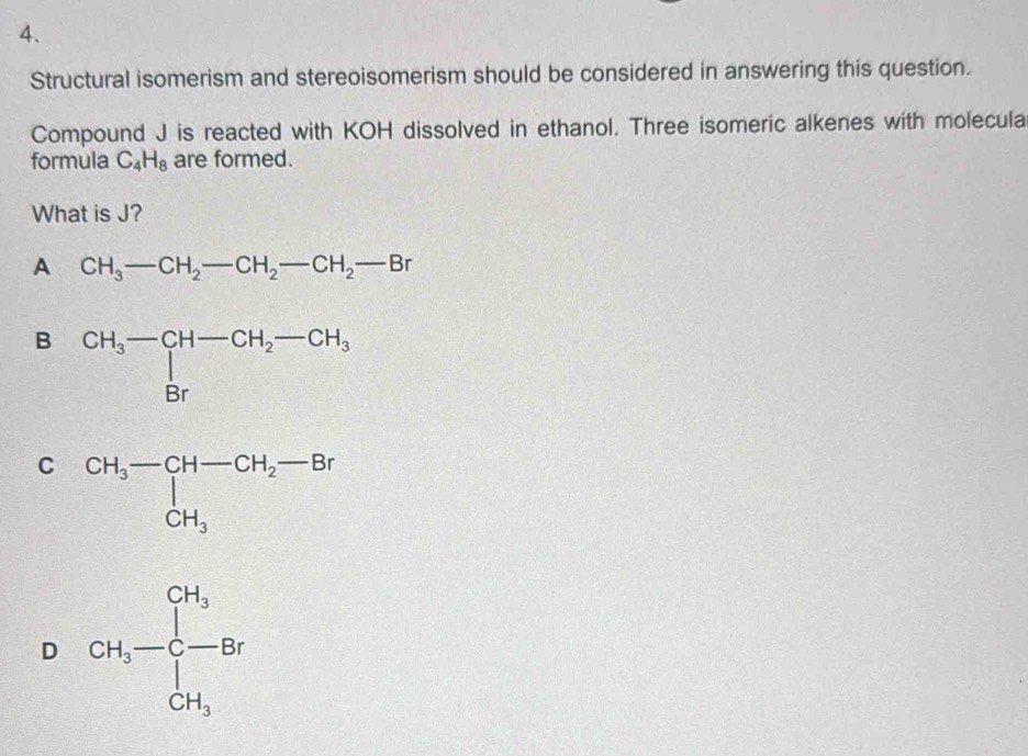 Structural isomerism and stereoisomerism should be considered in answering this question.
Compound J is reacted with KOH dissolved in ethanol. Three isomeric alkenes with molecula
formula C_4H_8 are formed.
What is J?
A CH_3-CH_2-CH_2-CH_2-Br
B beginarrayr CH_3-CH-CH_2-CH_3 Brendarray
C
D