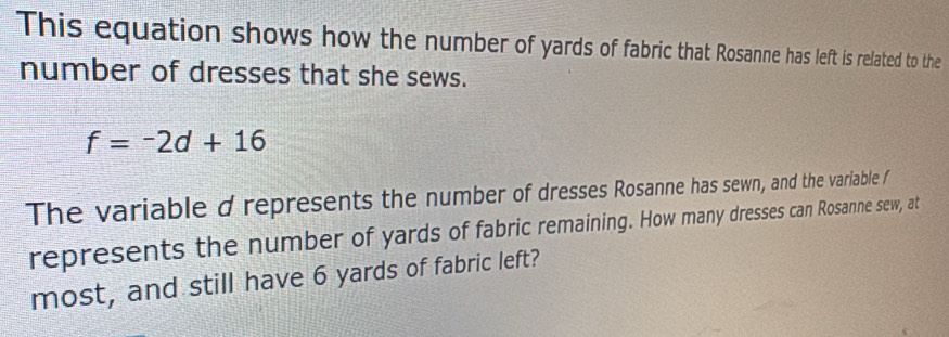 This equation shows how the number of yards of fabric that Rosanne has left is related to the 
number of dresses that she sews.
f=-2d+16
The variable d represents the number of dresses Rosanne has sewn, and the variable / 
represents the number of yards of fabric remaining. How many dresses can Rosanne sew, at 
most, and still have 6 yards of fabric left?