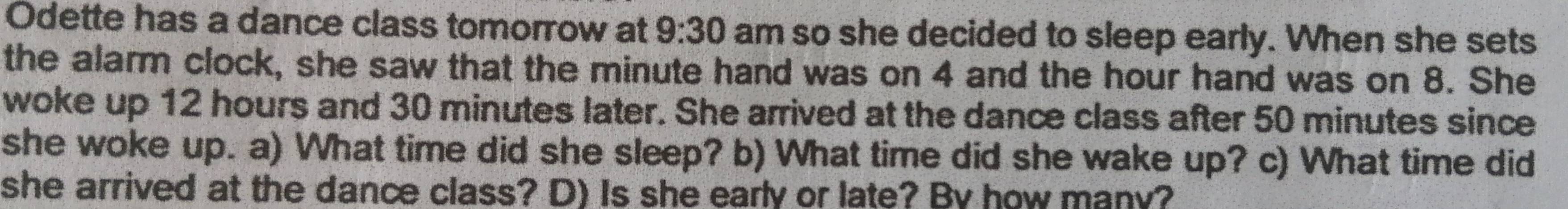 Odette has a dance class tomorrow at 9:30 am so she decided to sleep early. When she sets 
the alarm clock, she saw that the minute hand was on 4 and the hour hand was on 8. She 
woke up 12 hours and 30 minutes later. She arrived at the dance class after 50 minutes since 
she woke up. a) What time did she sleep? b) What time did she wake up? c) What time did 
she arrived at the dance class? D) Is she early or late? By how many?