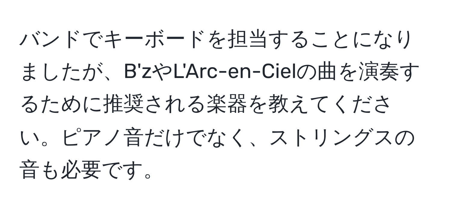 バンドでキーボードを担当することになりましたが、B'zやL'Arc-en-Cielの曲を演奏するために推奨される楽器を教えてください。ピアノ音だけでなく、ストリングスの音も必要です。