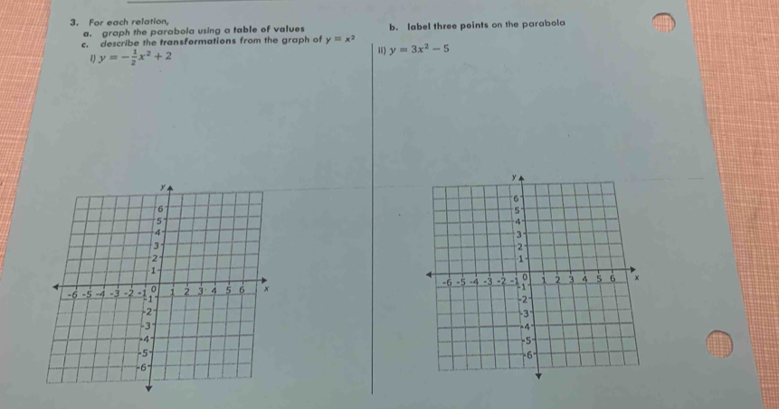 For each relation,
a. graph the parabola using a table of values b. label three points on the parabola
c. describe the transformations from the graph of y=x^2 y=3x^2-5
1) y=- 1/2 x^2+2
i)