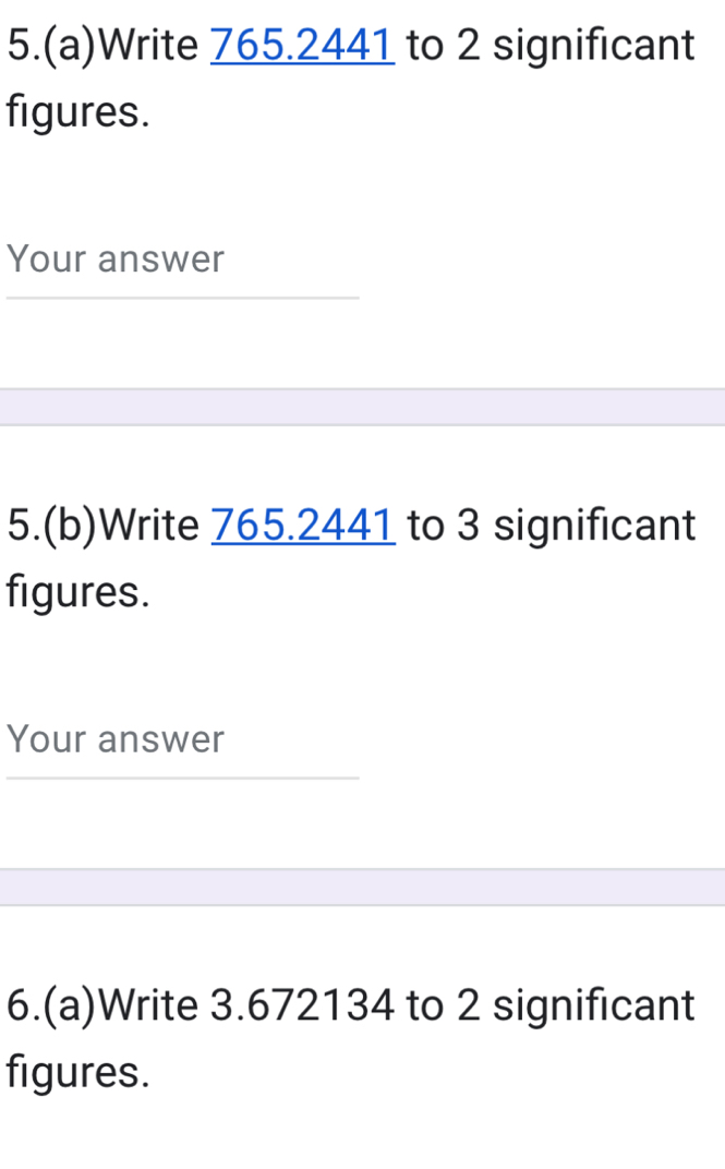 5.(a)Write 765.2441 to 2 significant 
figures. 
Your answer 
5.(b)Write 765.2441 to 3 significant 
figures. 
Your answer 
6.(a)Write 3.672134 to 2 significant 
figures.