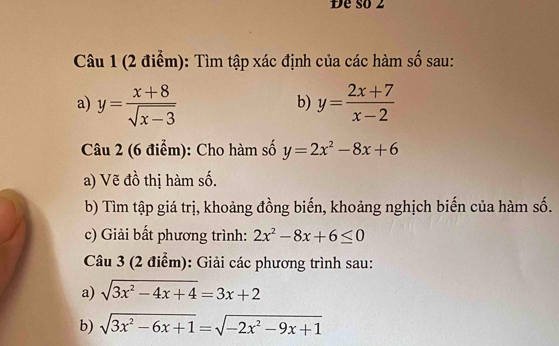 Đe số 2 
Câu 1 (2 điểm): Tìm tập xác định của các hàm số sau: 
a) y= (x+8)/sqrt(x-3)  y= (2x+7)/x-2 
b) 
Câu 2 (6 điểm): Cho hàm số y=2x^2-8x+6
a) Vẽ đồ thị hàm số. 
b) Tìm tập giá trị, khoảng đồng biến, khoảng nghịch biến của hàm số. 
c) Giải bất phương trình: 2x^2-8x+6≤ 0
Câu 3 (2 điểm): Giải các phương trình sau: 
a) sqrt(3x^2-4x+4)=3x+2
b) sqrt(3x^2-6x+1)=sqrt(-2x^2-9x+1)