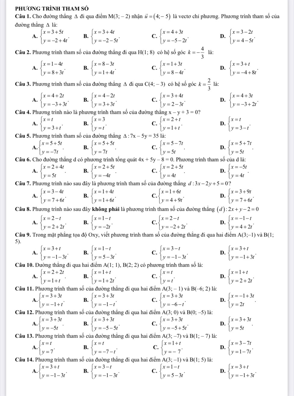 phươNG TRÌNH tHAm Số
Câu 1. Cho đường thắng Δ đi qua điểm M(3;-2) nhận vector u=(4;-5) là vectơ chỉ phương. Phương trình tham số của
đường thắng Δ là:
A. beginarrayl x=3+5t y=-2+4tendarray. . B. beginarrayl x=3+4t y=-2-5tendarray. . C. beginarrayl x=4+3t y=-5-2tendarray. . D. beginarrayl x=3-2t y=4-5tendarray. .
Câu 2. Phương trình tham số của đường thắng đi qua H(1;8) có hệ số góc k=- 4/3  là:
A. beginarrayl x=1-4t y=8+3tendarray. . B. beginarrayl x=8-3t y=1+4tendarray. . C. beginarrayl x=1+3t y=8-4tendarray. . D. beginarrayl x=3+t y=-4+8tendarray. .
Câu 3. Phương trình tham số của đường thắng Δ đi qua C(4;-3) có hệ số góc k= 2/3  là:
A. beginarrayl x=4+2t y=-3+3tendarray. . B. beginarrayl x=4-2t y=3+3tendarray. . C. beginarrayl x=3+4t y=2-3tendarray. . D. beginarrayl x=4+3t y=-3+2tendarray. .
Câu 4. Phương trình nào là phương trình tham số của đường thả ngx-y+3=0
A. beginarrayl x=t y=3+tendarray. . B. beginarrayl x=3 y=tendarray. . C. beginarrayl x=2+t y=1+tendarray. . D. beginarrayl x=t y=3-tendarray. .
Câu 5. Phương trình tham số của đường thắng Δ : 7x-5y=35 là:
A. beginarrayl x=5+5t y=-7tendarray. . B. beginarrayl x=5+5t y=7tendarray. . C. beginarrayl x=5-7t y=5tendarray. . D. beginarrayl x=5+7t y=5tendarray. .
Câu 6. Cho đường thẳng d có phương trình tổng quát 4x+5y-8=0. Phương trình tham số của d là:
A. beginarrayl x=2+4t y=5tendarray. . B. beginarrayl x=2+5t y=-4tendarray. . C. beginarrayl x=2+5t y=4tendarray. . D. beginarrayl x=-5t y=4tendarray. .
Câu 7. Phương trình nào sau đây là phương trình tham số của đường thăng d:3x-2y+5=0
A. beginarrayl x=3-4t y=7+6tendarray. . B. beginarrayl x=1+4t y=1+6tendarray. . C. beginarrayl x=1+6t y=4+9tendarray. . D. beginarrayl x=3+9t y=7+6tendarray. .
Câu 8. Phương trình nào sau đây không phải là phương trình tham số của đường thẳng (d):2x+y-2=0
A. beginarrayl x=2-t y=2+2tendarray. . B. beginarrayl x=1-t y=-2tendarray. . beginarrayl x=2-t y=-2+2tendarray. . D. beginarrayl x=-1-t y=4+2tendarray. .
C.
Câu 9. Trong mặt phăng tọa độ Oxy, viết phương trình tham số của đường thăng đi qua hai điểm A(3;-1) và B(1;
5).
A. beginarrayl x=3+t y=-1-3tendarray. . B. beginarrayl x=1-t y=5-3tendarray. . C. beginarrayl x=3-t y=-1-3tendarray. . D. beginarrayl x=3+t y=-1+3tendarray. .
Câu 10. Đường thắng đi qua hai điểm A(1;1),B(2;2) có phương trình tham số là:
A. beginarrayl x=2+2t y=1+tendarray. . B. beginarrayl x=1+t y=1+2tendarray. . C. beginarrayl x=t y=tendarray. . D. beginarrayl x=1+t y=2+2tendarray. .
Câu 11. Phương trình tham số của đường thẳng đi qua hai điểm A(3;-1) và B(-6;2) là:
A. beginarrayl x=3+3t y=-1+tendarray. . B. beginarrayl x=3+3t y=-1-tendarray. . C. beginarrayl x=3+3t y=-6-tendarray. . D. beginarrayl x=-1+3t y=2tendarray. .
Câu 12. Phương trình tham số của đường thắng đi qua hai điểm A(3;0) và B(0;-5) là:
A. beginarrayl x=3+3t y=-5tendarray. B. beginarrayl x=3+3t y=-5-5tendarray. . C. beginarrayl x=3+3t y=-5+5tendarray. . beginarrayl x=3+3t y=5tendarray. .
D.
Câu 13. Phương trình tham số của đường thắng đi qua hai điểm A(3;-7) và B(1;-7) là:
A. beginarrayl x=t y=7endarray. . B. beginarrayl x=t y=-7-tendarray. . C. beginarrayl x=1+t y=-7endarray. D. beginarrayl x=3-7t y=1-7tendarray. .
Câu 14. Phương trình tham số của đường thẳng đi qua hai điểm A(3;-1) và B(1;5) là:
A. beginarrayl x=3+t y=-1-3tendarray. . B. beginarrayl x=3-t y=-1-3tendarray. . C. beginarrayl x=1-t y=5-3tendarray. . D. beginarrayl x=3+t y=-1+3tendarray. .