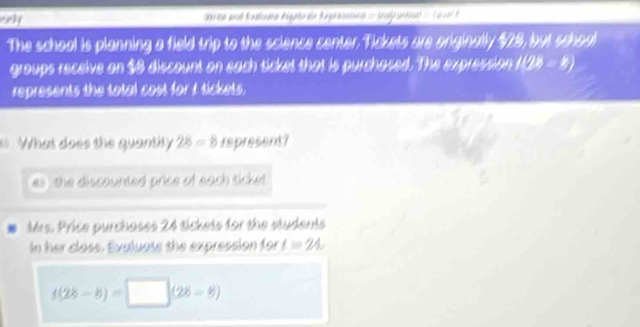 ay 
The school is planning a field trip to the science center. Tickets are originally $28, but schoo 
groups receive on $8 discount on each ticket that is purchased. The expression 1(2% - 5) 
represents the total cost for I tickets. 
. What does the quantity 28=8 represent? 
es , the discounted price of each ticket . 
Mrs. Price purchases 24 tickets for the students 
n her closs. Evaluate the expression for t=24,
4(28-8)=□ (28-8)