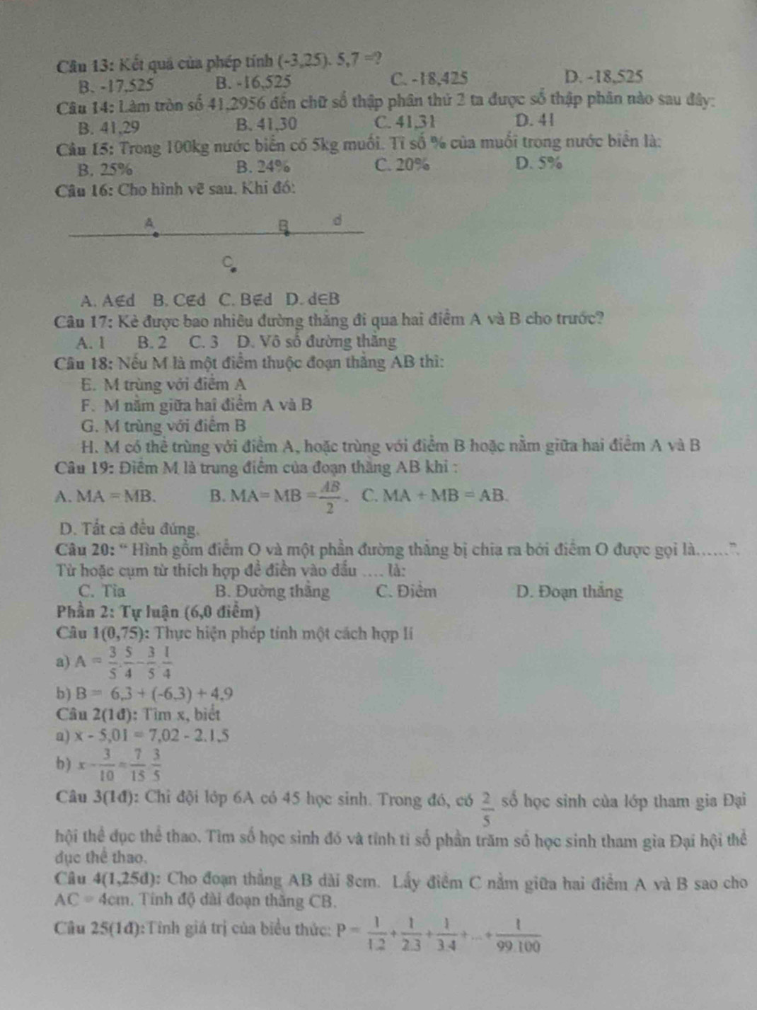 Kết quả của phép tính (-3,25).5,7=
B. -17,525 B. -16,525 C. -18,425 D. -18,525
Câu 14: Làm tròn số 41,2956 đến chữ số thập phân thứ 2 ta được số thập phân nào sau đây:
B. 41,29 B. 41,30 C. 41,31 D. 41
Cầu 15: Trong 100kg nước biển có 5kg muối. Tỉ số % của muối trong nước biển là:
B. 25% B. 24% C. 20% D. 5%
Câu 16: Cho hình về sau. Khi đó:
A
B d
C
A. A∈d B. CEd C. B∉d D. d∈B
Câu 17: Kẻ được bao nhiêu đường thắng đi qua hai điểm A và B cho trước?
A. 1 B. 2 C. 3 D. Vô số đường thăng
Cầu 18: Nếu M là một điểm thuộc đoạn thắng AB thì:
E. M trùng với điểm A
F. M năm giữa hai điểm A và B
G. M trùng với điểm B
H. M có thể trùng với điểm A, hoặc trùng với điểm B hoặc nằm giữa hai điểm A và B
Câu 1 9: Điểm M là trung điểm của đoạn thăng AB khi :
A. MA=MB. B. MA=MB= AB/2 . C. MA+MB=AB
D. Tắt cả đều đứng.
Câu 20: “ Hình gồm điểm O và một phần đường thẳng bị chia ra bởi điểm O được gọi là....”.
Từ hoặc cụm từ thích hợp đề điền vào đấu .... là:
C. Tia B. Đường thắng C. Điểm D. Đoạn thắng
Phần 2: Tự luận (6,0 điểm)
Câu 1(0,75) : Thực hiện phép tính một cách hợp lí
a) A= 3/5 ·  5/4 - 3/5 ·  1/4 
b ) B=6,3+(-6,3)+4,9
Câu 2(1d) : Tìm x, biết
a) x-5,01=7,02-2.1.5
b) x- 3/10 = 7/15  3/5 
Câu 3(1đ): Chi đội lớp 6A có 45 học sinh. Trong đó, có  2/5  số học sinh của lớp tham gia Đại
thội thể đục thể thao. Tìm số học sinh đó và tính tỉ số phần trăm số học sinh tham gia Đại hội thể
dục thể thao.
Câu 4(1,25d) : Cho đoạn thẳng AB dài 8cm. Lấy điểm C nằm giữa hai điểm A và B sao cho
AC=4cm , Tính độ dài đoạn thăng CB.
Câu 25(1d) ):Tính giá trị của biểu thức: P= 1/1.2 + 1/2.3 + 1/3.4 +...+ 1/99.100 