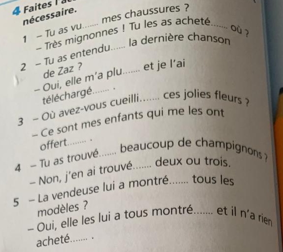 Faites l a 
nécessaire. 
1 - Tu as vu...... mes chaussures ? 
Très mignonnes ! Tu les as acheté ....... 
où ? 
2 - Tu as entendu...... la dernière chanson 
de Zaz ? 
- Oui, elle m’a plu....... et je l’ai 
téléchargé. ...... . 
3 ~ Où avez-vous cueilli....... ces jolies fleurs ? 
- Ce sont mes enfants qui me les ont 
offert ……… . 
4 - Tu as trouvé....... beaucoup de champignons ? 
- Non, j’en ai trouvé....... deux ou trois. 
5 - La vendeuse lui a montré....... tous les 
modèles ? 
- Oui, elle les lui a tous montré....... et il n'a rien 
acheté....... .