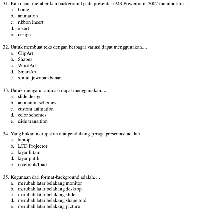 Kita dapat memberikan background pada presentasi MS Powerpoint 2007 melalui fitur....
a. home
b. animation
c. ribbon insert
d. insert
e. design
32. Untuk membuat teks dengan berbagai variasi dapat menggunakan....
a. ClipArt
b. Shapes
c. WordArt
d. SmartArt
e. æmua jawaban benar
33. Untuk mengatur animasi dapat menggunakan.....
a. slide design
b. animation schemes
c. custom animation
d. color schemes
e. slide transition
34. Yang bukan merupakan alat pendukung peraga presentasi adalah....
a. laptop
b. LCD Projector
c. layar hitam
d. layar putih
e. notebook/Ipad
35. Kegunaan dari format-background adalah……
a. merubah latar belakang monitor
b. merubah latar belakang desktop
c. merubah latar belakang slide
d. merubah latar belakang shape tool
e. merubah latar belakang picture