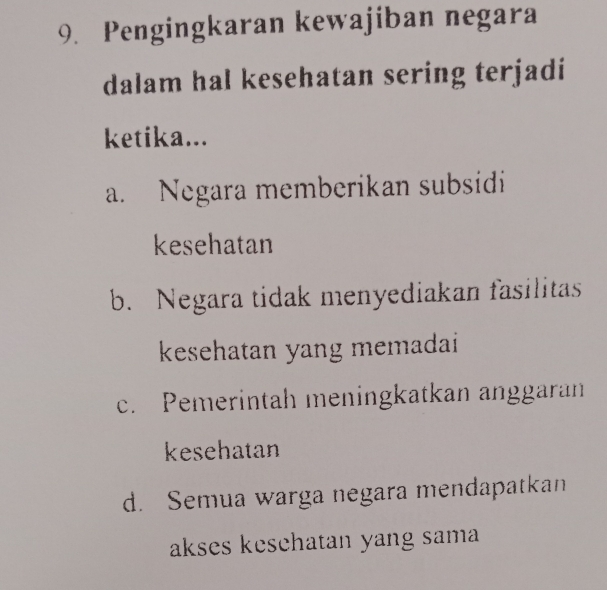 Pengingkaran kewajiban negara
dalam hal kesehatan sering terjadi
ketika...
a. Negara memberikan subsidi
kesehatan
b. Negara tidak menyediakan fasilitas
kesehatan yang memadai
c. Pemerintah meningkatkan anggaran
kesehatan
d. Semua warga negara mendapatkan
akses kesehatan yang sama