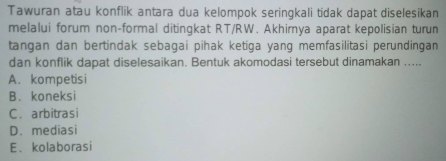 Tawuran atau konflik antara dua kelompok seringkali tidak dapat diselesikan
melalui forum non-formal ditingkat RT/RW. Akhirnya aparat kepolisian turun
tangan dan bertindak sebagai pihak ketiga yang memfasilitasi perundingan
dan konflik dapat diselesaikan. Bentuk akomodasi tersebut dinamakan .....
A. kompetisi
B. koneksi
C.arbitrasi
D. mediasi
E. kolaborasi