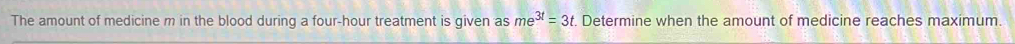 The amount of medicine m in the blood during a four-hour treatment is given as me^(3t)=3t. Determine when the amount of medicine reaches maximum.