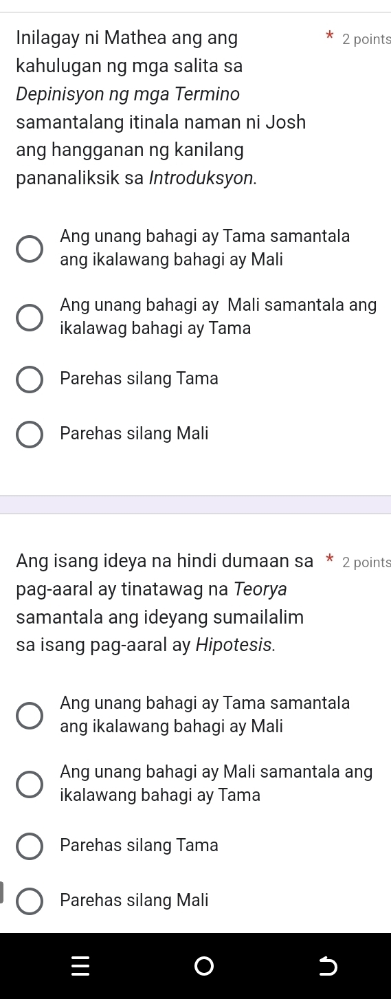 Inilagay ni Mathea ang ang 2 points
kahulugan ng mga salita sa
Depinisyon ng mga Termino
samantalang itinala naman ni Josh
ang hangganan ng kanilang
pananaliksik sa Introduksyon.
Ang unang bahagi ay Tama samantala
ang ikalawang bahagi ay Mali
Ang unang bahagi ay Mali samantala ang
ikalawag bahagi ay Tama
Parehas silang Tama
Parehas silang Mali
Ang isang ideya na hindi dumaan sa 2 points
pag-aaral ay tinatawag na Teorya
samantala ang ideyang sumailalim
sa isang pag-aaral ay Hipotesis.
Ang unang bahagi ay Tama samantala
ang ikalawang bahagi ay Mali
Ang unang bahagi ay Mali samantala ang
ikalawang bahagi ay Tama
Parehas silang Tama
Parehas silang Mali