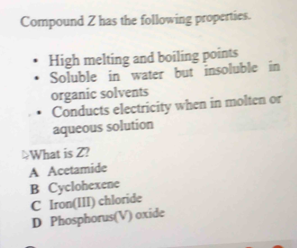 Compound Z has the following properties.
High melting and boiling points
Soluble in water but insoluble in
organic solvents
Conducts electricity when in molten or
aqueous solution
!What is Z?
A Acetamide
B Cyclohexene
C Iron(III) chloride
D Phosphorus(V) oxide