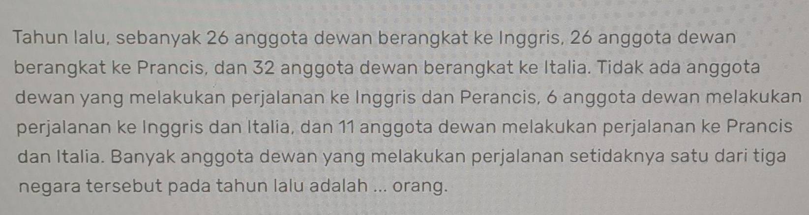 Tahun lalu, sebanyak 26 anggota dewan berangkat ke Inggris, 26 anggota dewan 
berangkat ke Prancis, dan 32 anggota dewan berangkat ke Italia. Tidak ada anggota 
dewan yang melakukan perjalanan ke Inggris dan Perancis, 6 anggota dewan melakukan 
perjalanan ke Inggris dan Italia, dan 11 anggota dewan melakukan perjalanan ke Prancis 
dan Italia. Banyak anggota dewan yang melakukan perjalanan setidaknya satu dari tiga 
negara tersebut pada tahun lalu adalah ... orang.