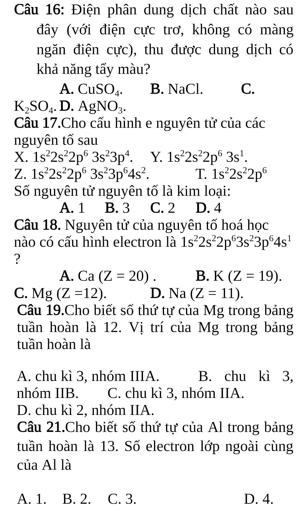 Điện phân dung dịch chất nào sau
đây (với điện cực trơ, không có màng
ngăn điện cực), thu được dung dịch có
khả năng tẩy màu?
A. CuSO_4. B. NaCl. C.
K_2SO_4.. D. AgNO_3.
Câu 17.Cho cấu hình e nguyên tử của các
nguyên tố sau
X. 1s^22s^22p^63s^23p^4. Y. 1s^22s^22p^63s^1.
Z. 1s^22s^22p^63s^23p^64s^2. T. 1s^22s^22p^6
Số nguyên tử nguyên tố là kim loại:
A. 1 B. 3 C. 2 D. 4
Câu 18. Nguyên tử của nguyên tố hoá học
nào có cấu hình electron là 1s^22s^22p^63s^23p^64s^1
?
A. Ca(Z=20). B. K (Z=19).
C. Mg (Z=12). D. Na (Z=11).
Câu 19.Cho biết số thứ tự của Mg trong bảng
tuần hoàn là 12. Vị trí của Mg trong bảng
tuần hoàn là
A. chu kì 3, nhóm IIIA. B. chu kì 3,
nhóm IIB. C. chu kì 3, nhóm IIA.
D. chu kì 2, nhóm IIA.
Câu 21.Cho biết số thứ tự của Al trong bảng
tuần hoàn là 13. Số electron lớp ngoài cùng
của Al là
A. 1. B. 2. C. 3. D. 4.