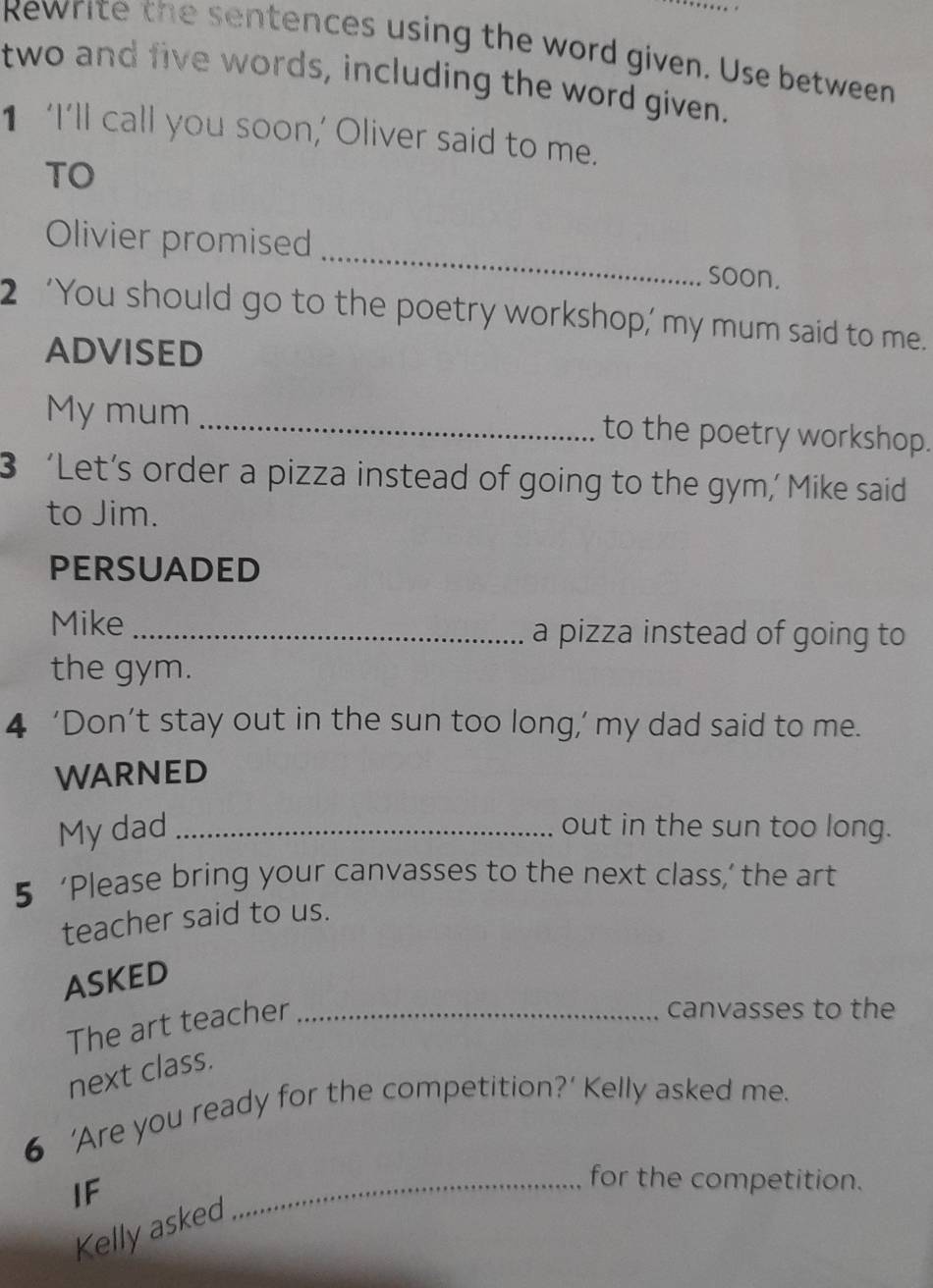 Rewrite the sentences using the word given. Use between 
two and five words, including the word given. 
1 ‘I’ll call you soon,’ Oliver said to me. 
TO 
_ 
Olivier promised 
soon. 
2 ‘You should go to the poetry workshop,’ my mum said to me. 
ADVISED 
My mum _to the poetry workshop. 
3 ‘Let’s order a pizza instead of going to the gym,’ Mike said 
to Jim. 
PERSUADED 
Mike _a pizza instead of going to 
the gym. 
4 ‘Don’t stay out in the sun too long,’ my dad said to me. 
WARNED 
My dad _out in the sun too long. 
5 ‘Please bring your canvasses to the next class,’ the art 
teacher said to us. 
ASKED 
The art teacher_ 
canvasses to the 
next class. 
6 ‘Are you ready for the competition?’ Kelly asked me. 
IF 
_for the competition. 
Kelly asked