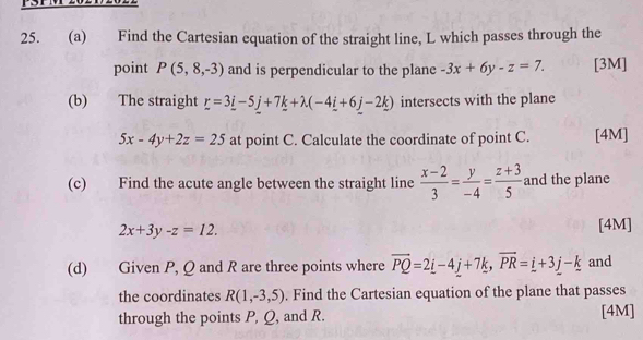 Find the Cartesian equation of the straight line, L which passes through the 
point P(5,8,-3) and is perpendicular to the plane -3x+6y-z=7. [3M] 
(b) The straight _ r=3_ i-5_ j+7_ k+lambda (-4_ i+6_ j-2_ k) intersects with the plane
5x-4y+2z=25 at point C. Calculate the coordinate of point C. [4M] 
(c) Find the acute angle between the straight line  (x-2)/3 = y/-4 = (z+3)/5  and the plane
2x+3y-z=12. [4M] 
(d) Given P, Q and R are three points where vector PQ=2_ i-4_ j+7k, vector PR=_ i+3_ j-_ k and 
the coordinates R(1,-3,5). Find the Cartesian equation of the plane that passes 
through the points P, Q, and R. [4M]