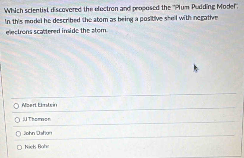 Which scientist discovered the electron and proposed the ''Plum Pudding Model''.
In this model he described the atom as being a positive shell with negative
electrons scattered inside the atom.
Albert Einstein
JJ Thomson
John Dalton
Niels Bohr