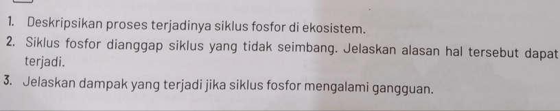 Deskripsikan proses terjadinya siklus fosfor di ekosistem. 
2. Siklus fosfor dianggap siklus yang tidak seimbang. Jelaskan alasan hal tersebut dapat 
terjadi. 
3. Jelaskan dampak yang terjadi jika siklus fosfor mengalami gangguan.