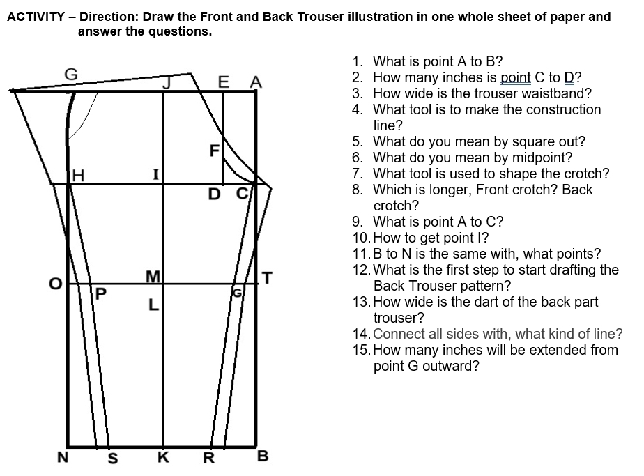 ACTIVITY - Direction: Draw the Front and Back Trouser illustration in one whole sheet of paper and 
answer the questions. 
1. What is point A to B? 
2. How many inches is point C to D? 
3. How wide is the trouser waistband? 
4. What tool is to make the construction 
line? 
5. What do you mean by square out? 
6. What do you mean by midpoint? 
7. What tool is used to shape the crotch? 
8. Which is longer, Front crotch? Back 
crotch? 
9. What is point A to C? 
10. How to get point I? 
11. B to N is the same with, what points? 
12. What is the first step to start drafting the 
Back Trouser pattern? 
13.How wide is the dart of the back part 
trouser? 
14. Connect all sides with, what kind of line? 
15. How many inches will be extended from 
point G outward?