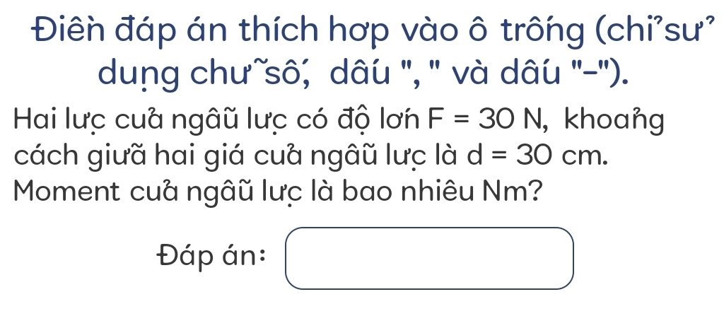 Điên đáp án thích hợp vào ô trông (chi'sư' 
dung chưĩsô; dâu '', '' và dâu ''-''). 
Hai lưc cua ngâũ lưc có độ lơn F=30N , khoang 
cách giưã hai giá cuà ngâũ lưc là d=30cm. 
Moment cuả ngâũ lưc là bao nhiêu Nm? 
Đáp án: