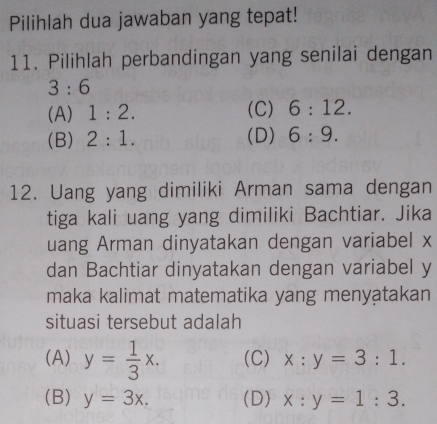 Pilihlah dua jawaban yang tepat!
11. Pilihlah perbandingan yang senilai dengan
3:6
(A) 1:2. (C) 6:12.
(B) 2:1. (D) 6:9. 
12. Uang yang dimiliki Arman sama dengan
tiga kali uang yang dimiliki Bachtiar. Jika
uang Arman dinyatakan dengan variabel x
dan Bachtiar dinyatakan dengan variabel y
maka kalimat matematika yang menyatakan
situasi tersebut adalah
(A) y= 1/3 x. (C) x:y=3:1.
(B) y=3x. (D) x:y=1:3.