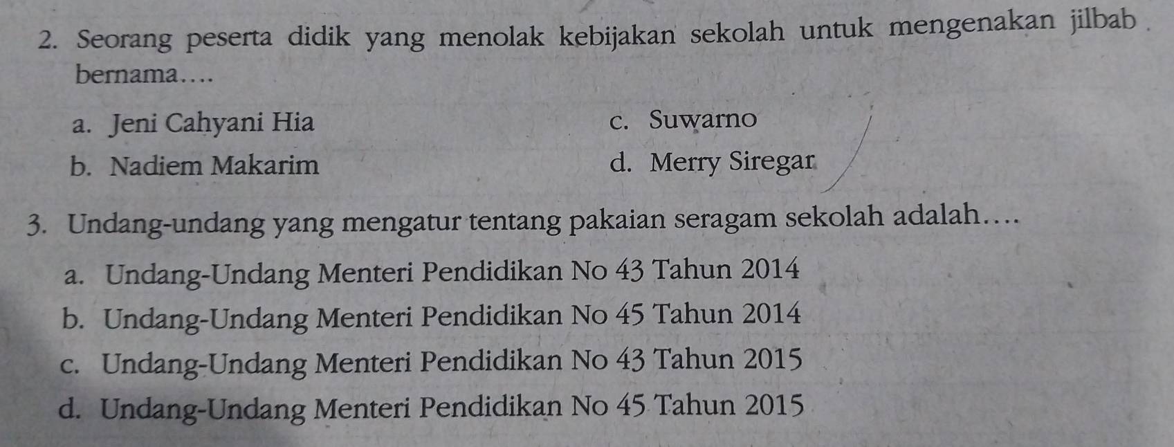 Seorang peserta didik yang menolak kebijakan sekolah untuk mengenakan jilbab .
bernama…
a. Jeni Cahyani Hia c. Suwarno
b. Nadiem Makarim d. Merry Siregar
3. Undang-undang yang mengatur tentang pakaian seragam sekolah adalah…
a. Undang-Undang Menteri Pendidikan No 43 Tahun 2014
b. Undang-Undang Menteri Pendidikan No 45 Tahun 2014
c. Undang-Undang Menteri Pendidikan No 43 Tahun 2015
d. Undang-Undang Menteri Pendidikan No 45 Tahun 2015