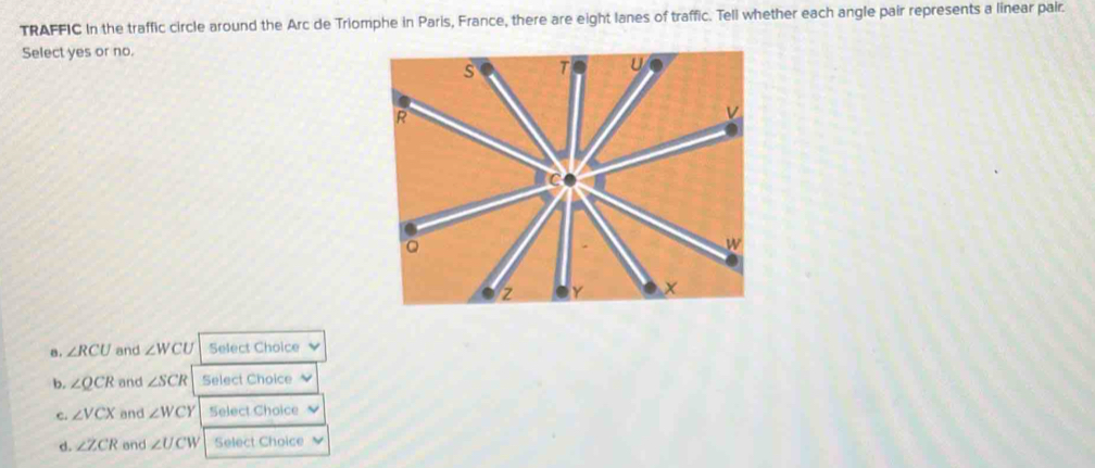 TRAFFIC In the traffic circle around the Arc de Triomphe in Paris, France, there are eight lanes of traffic. Tell whether each angle pair represents a linear pair.
Select yes or no.
8 . ∠ RCU and ∠ WCU Select Choice
b. ∠ QCR and ∠ SCR Select Choice
c. ∠ VCX and ∠ WCY Select Choice
d. ∠ ZCR end ∠ UCW Select Choice