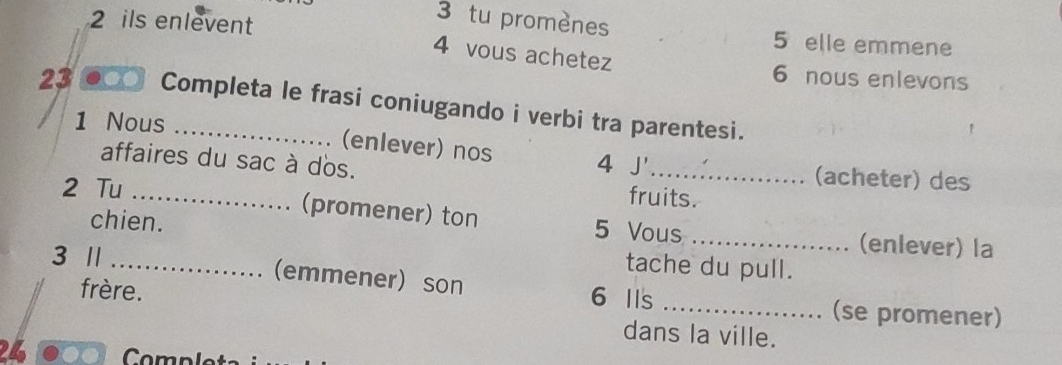 ils enlevent 
3 tu promènes 5 elle emmene 
4 vous achetez 
6 nous enlevons 
23 a Completa le frasi coniugando i verbi tra parentesi. 
1 Nous 
(enlever) nos 
affaires du sac à dos. 4 J'_ (acheter) des 
2 Tu 
fruits. 
chien. 
_(promener) ton 5 Vous _(enlever) la 
3 /l …… 
tache du pull. 
_.... (emmener) son 6 Ils 
frère. 
_(se promener) 
dans la ville. 
24