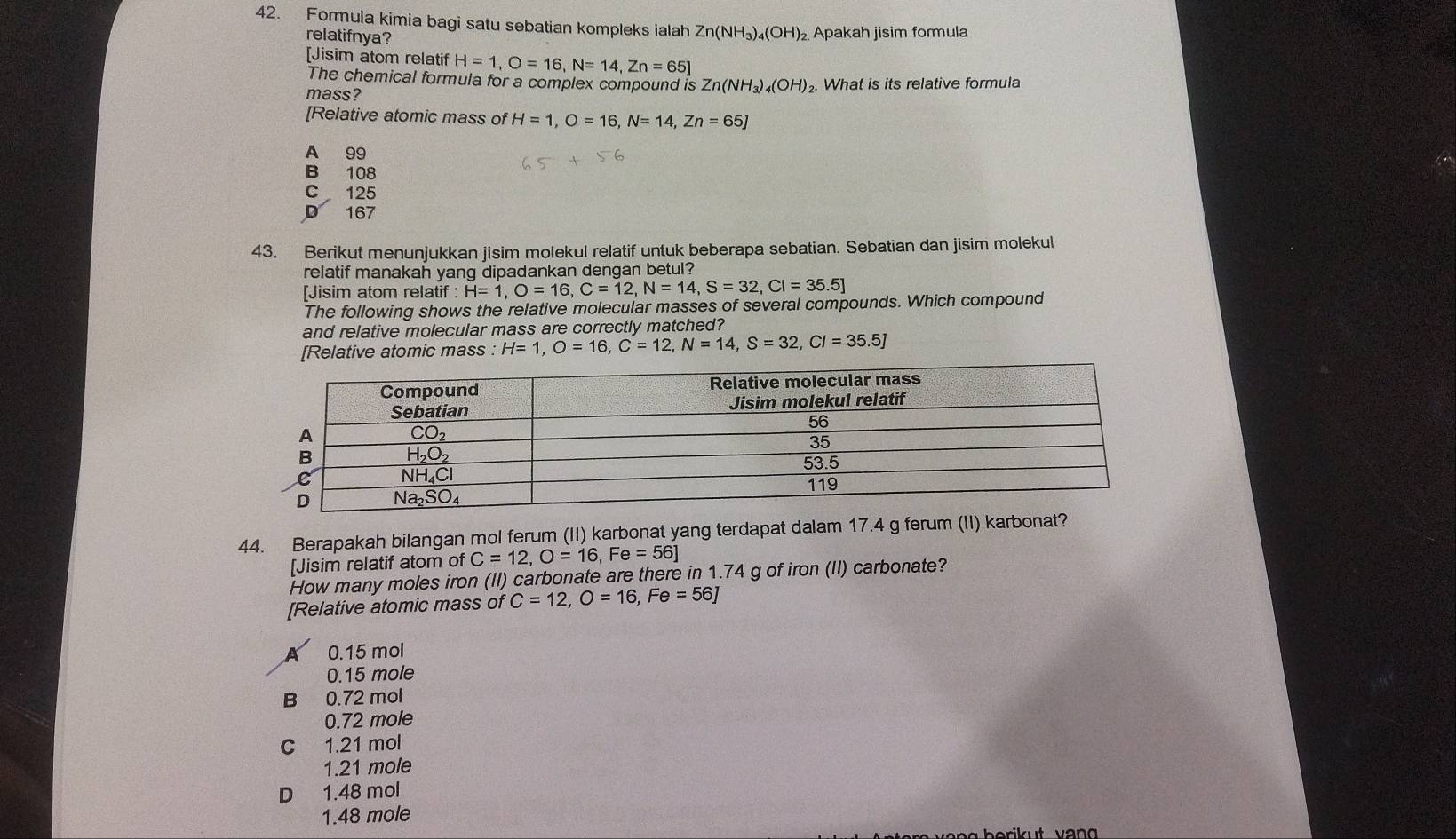 Formula kimia bagi satu sebatian kompleks ialah Zn(NH_3)_4(OH)_2 Apakah jisim formula
relatifnya?
[Jisim atom relatif H=1,O=16,N=14,Zn=65]
The chemical formula for a complex compound is 2 Zn(NH_3)_4(OH)_2.
mass? What is its relative formula
[Relative atomic mass of H=1,O=16,N=14,Zn=65J
A 99
B 108
C 125
D 167
43. Berikut menunjukkan jisim molekul relatif untuk beberapa sebatian. Sebatian dan jisim molekul
relatif manakah yang dipadankan dengan betul?
[Jisim atom relatif : H=1,O=16,C=12,N=14,S=32,Cl=35.5]
The following shows the relative molecular masses of several compounds. Which compound
and relative molecular mass are correctly matched?
[Relative atomic mass :H=1,O=16,C=12,N=14,S=32,Cl=35.5J
44. Berapakah bilangan mol ferum (II) karbonat yang terdapat dalam 17.4 g ferum (II) karbonat?
[Jisim relatif atom of C=12,O=16,Fe=56]
How many moles iron (II) carbonate are there in 1.74 g of iron (II) carbonate?
[Relative atomic mass of C=12,O=16,Fe=56]
0.15 mol
0.15 mole
B 0.72 mol
0.72 mole
C 1.21 mol
1.21 mole
D 1.48 mol
1.48 mole