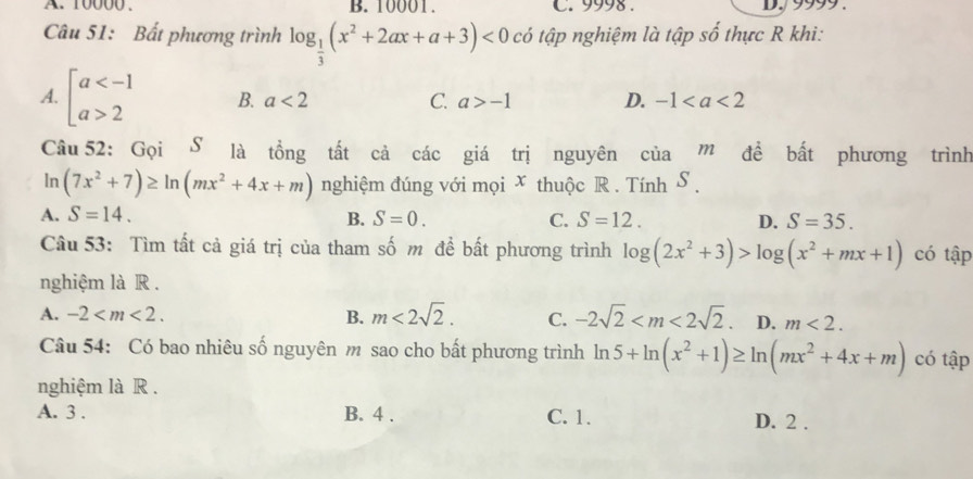 10000. B. 10001. C. 9998. DJ99
Câu 51: Bất phương trình log _ 1/3 (x^2+2ax+a+3)<0</tex> có tập nghiệm là tập số thực R khi:
A. beginarrayl a 2endarray. B. a<2</tex> C. a>-1 D. -1
Câu 52: Gọi S là tồng tất cả các giá trị nguyên của m đề bất phương trình
ln (7x^2+7)≥ ln (mx^2+4x+m) nghiệm đúng với mọi x thuộc R . Tính S.
A. S=14. B. S=0. C. S=12. D. S=35. 
Câu 53: Tìm tất cả giá trị của tham số m đề bất phương trình log (2x^2+3)>log (x^2+mx+1) có tập
nghiệm là R .
A. -2 . B. m<2sqrt(2). C. -2sqrt(2) . D. m<2</tex>. 
Câu 54: Có bao nhiêu số nguyên m sao cho bất phương trình ln 5+ln (x^2+1)≥ ln (mx^2+4x+m) có tập
nghiệm là R .
A. 3. B. 4. C. 1. D. 2.