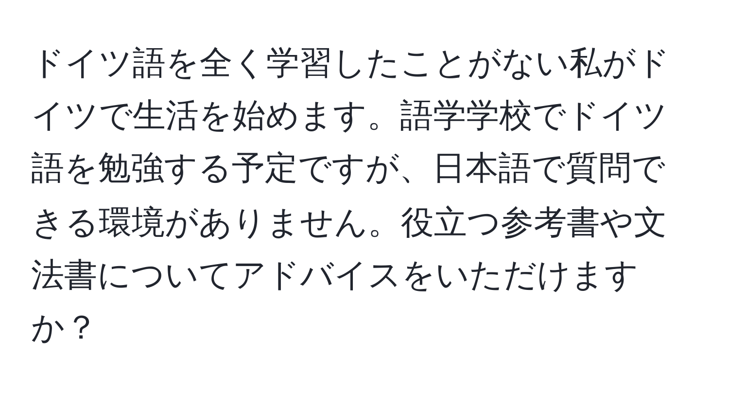 ドイツ語を全く学習したことがない私がドイツで生活を始めます。語学学校でドイツ語を勉強する予定ですが、日本語で質問できる環境がありません。役立つ参考書や文法書についてアドバイスをいただけますか？