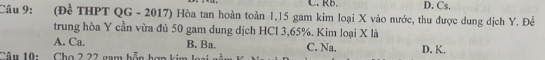 C. Rb. D. Cs.
Câu 9: (Đề THPT QG - 2017) Hòa tan hoàn toàn 1,15 gam kim loại X vào nước, thu được dung dịch Y. Đề
trung hòa Y cần vừa đủ 50 gam dung dịch HCl 3,65%. Kim loại X là
A. Ca. B. Ba. C. Na.
Câu 10: Cho 2 22 gam hỗn hợn kim lai D. K.